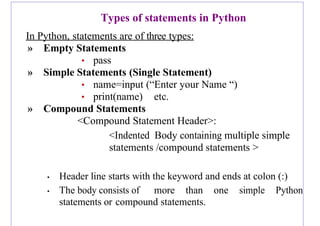 Types of statements in Python
In Python, statements are of three types:
» Empty Statements
• pass
» Simple Statements (Single Statement)
• name=input (“Enter your Name “)
• print(name) etc.
» Compound Statements
<Compound Statement Header>:
<Indented Body containing multiple simple
statements /compound statements >
• Header line starts with the keyword and ends at colon (:)
• The body consists of more than one simple Python
statements or compound statements.
 