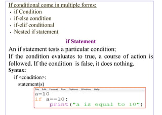 If conditional come in multiple forms:
• if Condition
• if-else condition
• if-elif conditional
• Nested if statement
if Statement
An if statement tests a particular condition;
If the condition evaluates to true, a course of action is
followed. If the condition is false, it does nothing.
Syntax:
if <condition>:
statement(s)
 