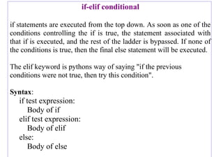 if-elif conditional
if statements are executed from the top down. As soon as one of the
conditions controlling the if is true, the statement associated with
that if is executed, and the rest of the ladder is bypassed. If none of
the conditions is true, then the final else statement will be executed.
The elif keyword is pythons way of saying "if the previous
conditions were not true, then try this condition".
Syntax:
if test expression:
Body of if
elif test expression:
Body of elif
else:
Body of else
 