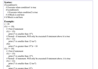 Syntax:
if (condition1):
# Executes when condition1 is true
if (condition2):
# Executes when condition2 is true
# if Block is end here
# if Block is end here
Example:
i = 10
if (i == 10):
# First if statement
if (i < 15):
print ("i is smaller than 15")
# Nested - if statement, Will only be executed if statement above it is true
if (i < 12):
print ("i is smaller than 12 too")
else:
print ("i is greater than 15")i = 10
if (i == 10):
# First if statement
if (i < 15):
print ("i is smaller than 15")
# Nested - if statement. Will only be executed if statement above. it is true
if (i < 12):
print ("i is smaller than 12 too")
else:
print ("i is greater than 15")
 