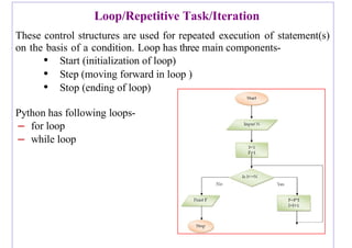 Loop/Repetitive Task/Iteration
These control structures are used for repeated execution of statement(s)
on the basis of a condition. Loop has three main components-
• Start (initialization of loop)
• Step (moving forward in loop )
• Stop (ending of loop)
Python has following loops-
– for loop
– while loop
 