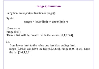 range () Function
In Python, an important function is range().
Syntax:
range ( <lower limit>,<upper limit>)
If we write
range (0,5 )
Then a list will be created with the values [0,1,2,3,4]
i.e.
from lower limit to the value one less than ending limit.
range (0,10,2) will have the list [0,2,4,6,8]. range (5,0,-1) will have
the list [5,4,3,2,1].
 