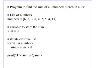 # Program to find the sum of all numbers stored in a list
# List of numbers
numbers = [6, 5, 3, 8, 4, 2, 5, 4, 11]
# variable to store the sum
sum = 0
# iterate over the list
for val in numbers:
sum = sum+val
print("The sum is", sum)
 