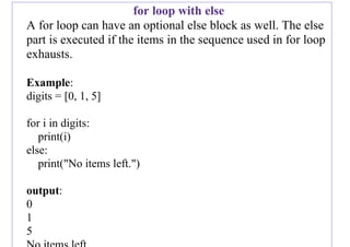 for loop with else
A for loop can have an optional else block as well. The else
part is executed if the items in the sequence used in for loop
exhausts.
Example:
digits = [0, 1, 5]
for i in digits:
print(i)
else:
print("No items left.")
output:
0
1
5
 