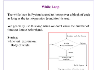 While Loop
The while loop in Python is used to iterate over a block of code
as long as the test expression (condition) is true.
We generally use this loop when we don't know the number of
times to iterate beforehand.
Syntax:
while test_expression:
Body of while
 