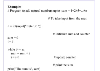 Example:
# Program to add natural numbers up to sum = 1+2+3+...+n
# To take input from the user,
n = int(input("Enter n: "))
# initialize sum and counter
sum = 0
i = 1
while i <= n:
sum = sum + i
i = i+1 # update counter
# print the sum
print("The sum is", sum)
 