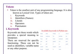 Tokens
• Token is the smallest unit of any programming language. It is also
known as Lexical Unit. Types of token are-
i. Keywords
ii. Identifiers (Names)
iii. Literals
iv. Operators
v. Punctuators
i. Keywords
Keywords are those words which
provides a special meaning to
interpreter.
These are reserved for specific
functioning. These can not be
used as identifiers, variable name
or any other purpose.
Available keywords in Python are-
 