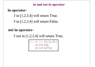 in and not in operator
in operator-
3 in [1,2,3,4] will return True.
5 in [1,2,3,4] will return False.
not in operator-
5 not in [1,2,3,4] will return True.
 