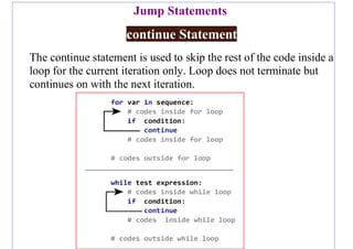 Jump Statements
continue Statement
The continue statement is used to skip the rest of the code inside a
loop for the current iteration only. Loop does not terminate but
continues on with the next iteration.
 