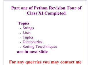 Part one of Python Revision Tour of
Class XI Completed
Topics
• Strings
• Lists
• Tuples
• Dictionaries
• Sorting Tewchniques
are in next slide
For any querries you may contact me
 