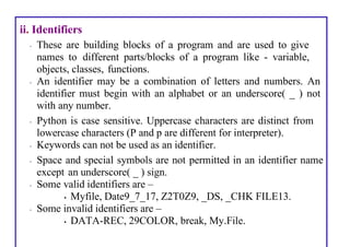 ii. Identifiers
• These are building blocks of a program and are used to give
names to different parts/blocks of a program like - variable,
objects, classes, functions.
• An identifier may be a combination of letters and numbers. An
identifier must begin with an alphabet or an underscore( _ ) not
with any number.
• Python is case sensitive. Uppercase characters are distinct from
lowercase characters (P and p are different for interpreter).
• Keywords can not be used as an identifier.
• Space and special symbols are not permitted in an identifier name
except an underscore( _ ) sign.
• Some valid identifiers are –
• Myfile, Date9_7_17, Z2T0Z9, _DS, _CHK FILE13.
• Some invalid identifiers are –
• DATA-REC, 29COLOR, break, My.File.
 