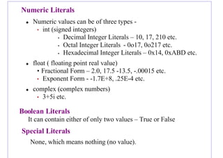 Numeric Literals
 Numeric values can be of three types -
• int (signed integers)
• Decimal Integer Literals – 10, 17, 210 etc.
• Octal Integer Literals - 0o17, 0o217 etc.
• Hexadecimal Integer Literals – 0x14, 0xABD etc.
 float ( floating point real value)
• Fractional Form – 2.0, 17.5 -13.5, -.00015 etc.
• Exponent Form - -1.7E+8, .25E-4 etc.
 complex (complex numbers)
• 3+5i etc.
Boolean Literals
It can contain either of only two values – True or False
Special Literals
None, which means nothing (no value).
 