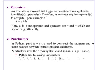 v. Operators
An Operator is a symbol that trigger some action when applied to
identifier(s)/ operand (s). Therefore, an operator requires operand(s)
to compute upon. example :
c = a + b
Here, a, b, c are operands and operators are = and + which are
performing differently.
vi. Punctuators
In Python, punctuators are used to construct the program and to
make balance between instructions and statements.
Punctuators have their own syntactic and semantic significance.
• Python has following Punctuators -
‘, ”, #, , (, ), [, ], {, }, @. ,, :, .. `, =
 