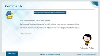 Python Certification Training https://www.edureka.co/python
Comments
Comments help us understand the code better!
I’m learning Python!
Start comments with #, rest of line is ignored
Can include a “documentation string” as the first line of a new function or class you define
Development environments, debugger, and other tools use it: it’s good style to include one.
#ImAComment
 