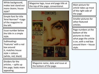 White background,       Magazine logo, issue and page title at
makes text stand out                                             Main picture for
                        the top of the page, conventional.
more clearer, house                                              article takes up most
style?                                                           of the right side of
                                                                 the page.
Simple font for title
‘Ariel Narrow?’ +Logo                                            Smaller pictures for
of the magazine to                                               other featured
the left.                                                        articles.

Issue number below                                               Page numbers at the
the title in a simple                                            bottom of the
style.                                                           pictures to show
                                                                 what page the article
Subheadings                                                      is on, with a red box
‘Features’ with a red                                            around them – house
box around                                                       style.
it, matches house
style + colours
(white, red, black)

Dividers for the
                           Magazine name, date and issue at
articles. – splits up
                           the bottom of the page.
the page, looks more
appealing.
 