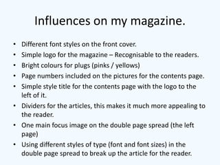 Influences on my magazine.
• Different font styles on the front cover.
• Simple logo for the magazine – Recognisable to the readers.
• Bright colours for plugs (pinks / yellows)
• Page numbers included on the pictures for the contents page.
• Simple style title for the contents page with the logo to the
  left of it.
• Dividers for the articles, this makes it much more appealing to
  the reader.
• One main focus image on the double page spread (the left
  page)
• Using different styles of type (font and font sizes) in the
  double page spread to break up the article for the reader.
 