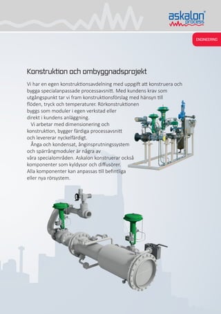 ENGINEERING
Konstruktion och ombyggnadsprojekt
Vi har en egen konstruktionsavdelning med uppgift att konstruera och
bygga specialanpassade processavsnitt. Med kundens krav som
utgångspunkt tar vi fram konstruktionsförslag med hänsyn till
flöden, tryck och temperaturer. Rörkonstruktionen
byggs som moduler i egen verkstad eller
direkt i kundens anläggning.
Vi arbetar med dimensionering och
konstruktion, bygger färdiga processavsnitt
och levererar nyckelfärdigt.
Ånga och kondensat, ånginsprutningssystem
och spärrångmoduler är några av
våra specialområden. Askalon konstruerar också
komponenter som kyldysor och diffusörer.
Alla komponenter kan anpassas till befintliga
eller nya rörsystem.
 