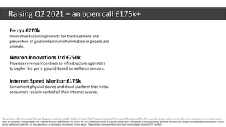 Raising Q2 2021 – an open call £175k+
Ferryx £270k
Innovative bacterial products for the treatment and
prevention of gastrointestinal inflammation in people and
animals.
The activities of the Investment Activator Programme (and specifically the Silicon Gorge Pitch Competition, Quarterly Investment Briefing and Pitch Me events) do not give advice on the risks of investment and are not authorised to
carry on investment business under the Financial Services and Markets Act 2000 (‘the Act’). Before investing in a project about which information is provided herein, potential investors are strongly recommended to take advice from a
person authorised under the Act who specialises in advising on investments of this nature. Opportunities showcased here have been reviewed and selected NOT verified.
Neuron Innovations Ltd £250k
Provides revenue incentives to infrastructure operators
to deploy 3rd party ground-based surveillance sensors.
Internet Speed Monitor £175k
Convenient physical device and cloud platform that helps
consumers reclaim control of their internet service.
 