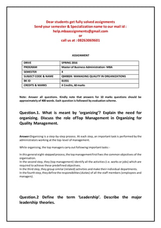 Dear students get fully solved assignments
Send your semester & Specialization name to our mail id :
help.mbaassignments@gmail.com
or
call us at : 08263069601
ASSIGNMENT
DRIVE SPRING 2016
PROGRAM Master of Business Administration- MBA
SEMESTER 4
SUBJECT CODE & NAME QM0024: MANAGING QUALITY IN ORGANIZATIONS
BK ID B1931
CREDITS & MARKS 4 Credits, 60 marks
Note: Answer all questions. Kindly note that answers for 10 marks questions should be
approximately of 400 words. Each question is followed by evaluation scheme.
Question.1. What is meant by ‘organizing’? Explain the need for
organizing. Discuss the role ofTop Management in Organizing for
Quality Management.
Answer:Organising is a step-by-step process. At each step, an important task is performed by the
administrators working at the top-level of management.
While organising, the top managers carry out following important tasks:-
In thisgeneral eight-steppedprocess,the topmanagementfirstfixes the common objectives of the
organisation.
In the second step, they (top management) identify all the activities (i.e. works or jobs) which are
required to achieve these predefined objectives.
In the third step, they group similar (related) activities and make their individual departments.
In the fourthstep,theydefine the responsibilities(duties) of all the staff members (employees and
managers).
Question.2 Define the term ‘Leadership’. Describe the major
leadership theories.
 