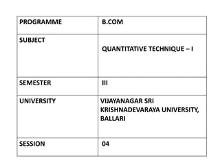 PROGRAMME B.COM
SUBJECT
QUANTITATIVE TECHNIQUE – I
SEMESTER III
UNIVERSITY VIJAYANAGAR SRI
KRISHNADEVARAYA UNIVERSITY,
BALLARI
SESSION 04
 