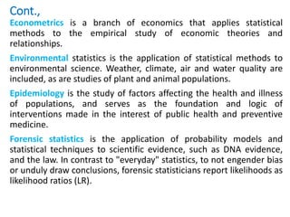 Cont.,
Econometrics is a branch of economics that applies statistical
methods to the empirical study of economic theories and
relationships.
Environmental statistics is the application of statistical methods to
environmental science. Weather, climate, air and water quality are
included, as are studies of plant and animal populations.
Epidemiology is the study of factors affecting the health and illness
of populations, and serves as the foundation and logic of
interventions made in the interest of public health and preventive
medicine.
Forensic statistics is the application of probability models and
statistical techniques to scientific evidence, such as DNA evidence,
and the law. In contrast to "everyday" statistics, to not engender bias
or unduly draw conclusions, forensic statisticians report likelihoods as
likelihood ratios (LR).
 