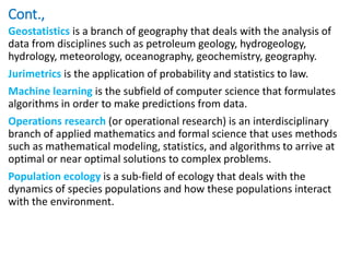 Cont.,
Geostatistics is a branch of geography that deals with the analysis of
data from disciplines such as petroleum geology, hydrogeology,
hydrology, meteorology, oceanography, geochemistry, geography.
Jurimetrics is the application of probability and statistics to law.
Machine learning is the subfield of computer science that formulates
algorithms in order to make predictions from data.
Operations research (or operational research) is an interdisciplinary
branch of applied mathematics and formal science that uses methods
such as mathematical modeling, statistics, and algorithms to arrive at
optimal or near optimal solutions to complex problems.
Population ecology is a sub-field of ecology that deals with the
dynamics of species populations and how these populations interact
with the environment.
 