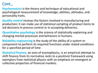 Cont.,
Psychometrics is the theory and technique of educational and
psychological measurement of knowledge, abilities, attitudes, and
personality traits.
Quality control reviews the factors involved in manufacturing and
production; it can make use of statistical sampling of product items to
aid decisions in process control or in accepting deliveries.
Quantitative psychology is the science of statistically explaining and
changing mental processes and behaviors in humans.
Reliability engineering is the study of the ability of a system or
component to perform its required functions under stated conditions
for a specified period of time
Statistical finance, an area of econophysics, is an empirical attempt to
shift finance from its normative roots to a positivist framework using
exemplars from statistical physics with an emphasis on emergent or
collective properties of financial markets.
 