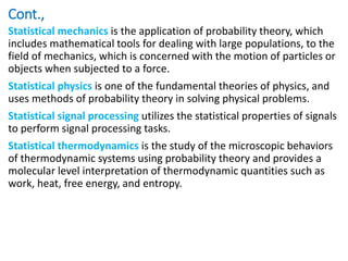 Cont.,
Statistical mechanics is the application of probability theory, which
includes mathematical tools for dealing with large populations, to the
field of mechanics, which is concerned with the motion of particles or
objects when subjected to a force.
Statistical physics is one of the fundamental theories of physics, and
uses methods of probability theory in solving physical problems.
Statistical signal processing utilizes the statistical properties of signals
to perform signal processing tasks.
Statistical thermodynamics is the study of the microscopic behaviors
of thermodynamic systems using probability theory and provides a
molecular level interpretation of thermodynamic quantities such as
work, heat, free energy, and entropy.
 