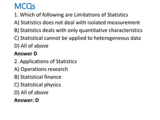 MCQs
1. Which of following are Limitations of Statistics
A) Statistics does not deal with isolated measurement
B) Statistics deals with only quantitative characteristics
C) Statistical cannot be applied to heterogeneous data
D) All of above
Answer D
2. Applications of Statistics
A) Operations research
B) Statistical finance
C) Statistical physics
D) All of above
Answer: D
 