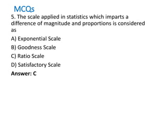 MCQs
5. The scale applied in statistics which imparts a
difference of magnitude and proportions is considered
as
A) Exponential Scale
B) Goodness Scale
C) Ratio Scale
D) Satisfactory Scale
Answer: C
 