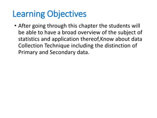 Learning Objectives
• After going through this chapter the students will
be able to have a broad overview of the subject of
statistics and application thereof,Know about data
Collection Technique including the distinction of
Primary and Secondary data.
 