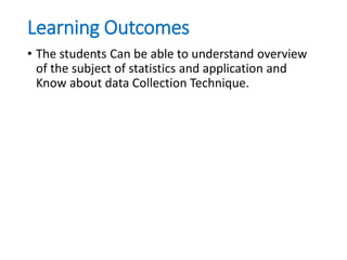 Learning Outcomes
• The students Can be able to understand overview
of the subject of statistics and application and
Know about data Collection Technique.
 