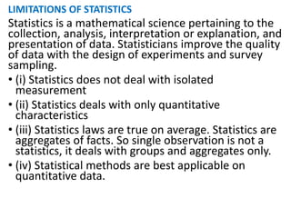 LIMITATIONS OF STATISTICS
Statistics is a mathematical science pertaining to the
collection, analysis, interpretation or explanation, and
presentation of data. Statisticians improve the quality
of data with the design of experiments and survey
sampling.
• (i) Statistics does not deal with isolated
measurement
• (ii) Statistics deals with only quantitative
characteristics
• (iii) Statistics laws are true on average. Statistics are
aggregates of facts. So single observation is not a
statistics, it deals with groups and aggregates only.
• (iv) Statistical methods are best applicable on
quantitative data.
 