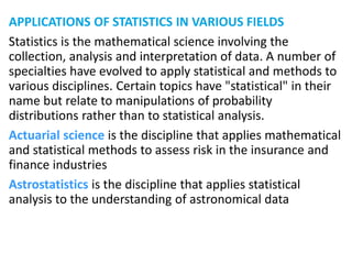 APPLICATIONS OF STATISTICS IN VARIOUS FIELDS
Statistics is the mathematical science involving the
collection, analysis and interpretation of data. A number of
specialties have evolved to apply statistical and methods to
various disciplines. Certain topics have "statistical" in their
name but relate to manipulations of probability
distributions rather than to statistical analysis.
Actuarial science is the discipline that applies mathematical
and statistical methods to assess risk in the insurance and
finance industries
Astrostatistics is the discipline that applies statistical
analysis to the understanding of astronomical data
 