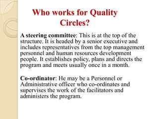 Who works for Quality
         Circles?
A steering committee: This is at the top of the
structure. It is headed by a senior executive and
includes representatives from the top management
personnel and human resources development
people. It establishes policy, plans and directs the
program and meets usually once in a month.

Co-ordinator: He may be a Personnel or
Administrative officer who co-ordinates and
supervises the work of the facilitators and
administers the program.
 