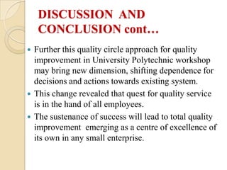 DISCUSSION AND
    CONCLUSION cont…
 Further this quality circle approach for quality
  improvement in University Polytechnic workshop
  may bring new dimension, shifting dependence for
  decisions and actions towards existing system.
 This change revealed that quest for quality service
  is in the hand of all employees.
 The sustenance of success will lead to total quality
  improvement emerging as a centre of excellence of
  its own in any small enterprise.
 