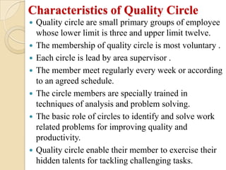 Characteristics of Quality Circle
   Quality circle are small primary groups of employee
    whose lower limit is three and upper limit twelve.
   The membership of quality circle is most voluntary .
   Each circle is lead by area supervisor .
   The member meet regularly every week or according
    to an agreed schedule.
   The circle members are specially trained in
    techniques of analysis and problem solving.
   The basic role of circles to identify and solve work
    related problems for improving quality and
    productivity.
   Quality circle enable their member to exercise their
    hidden talents for tackling challenging tasks.
 