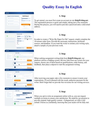 Quality Essay In English
1. Step
To get started, you must first create an account on site HelpWriting.net.
The registration process is quick and simple, taking just a few moments.
During this process, you will need to provide a password and a valid email
address.
2. Step
In order to create a "Write My Paper For Me" request, simply complete the
10-minute order form. Provide the necessary instructions, preferred
sources, and deadline. If you want the writer to imitate your writing style,
attach a sample of your previous work.
3. Step
When seeking assignment writing help from HelpWriting.net, our
platform utilizes a bidding system. Review bids from our writers for your
request, choose one of them based on qualifications, order history, and
feedback, then place a deposit to start the assignment writing.
4. Step
After receiving your paper, take a few moments to ensure it meets your
expectations. If you're pleased with the result, authorize payment for the
writer. Don't forget that we provide free revisions for our writing services.
5. Step
When you opt to write an assignment online with us, you can request
multiple revisions to ensure your satisfaction. We stand by our promise to
provide original, high-quality content - if plagiarized, we offer a full
refund. Choose us confidently, knowing that your needs will be fully met.
Quality Essay In English Quality Essay In English
 