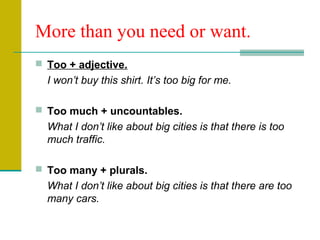 More than you need or want.
 Too + adjective.
I won’t buy this shirt. It’s too big for me.
 Too much + uncountables.
What I don’t like about big cities is that there is too
much traffic.
 Too many + plurals.
What I don’t like about big cities is that there are too
many cars.
 