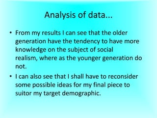 Analysis of data...
• From my results I can see that the older
generation have the tendency to have more
knowledge on the subject of social
realism, where as the younger generation do
not.
• I can also see that I shall have to reconsider
some possible ideas for my final piece to
suitor my target demographic.

 