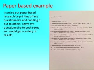 Paper based example
I carried out paper based
research by printing off my
questionnaire and handing it
out to others. I gave my
questionnaire to both sexes
so I would get a variety of
results.

 