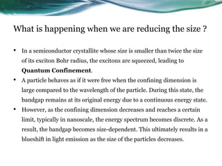 What is happening when we are reducing the size ?
• In a semiconductor crystallite whose size is smaller than twice the size
of its exciton Bohr radius, the excitons are squeezed, leading to
Quantum Confinement.
• A particle behaves as if it were free when the confining dimension is
large compared to the wavelength of the particle. During this state, the
bandgap remains at its original energy due to a continuous energy state.
• However, as the confining dimension decreases and reaches a certain
limit, typically in nanoscale, the energy spectrum becomes discrete. As a
result, the bandgap becomes size-dependent. This ultimately results in a
blueshift in light emission as the size of the particles decreases.
 