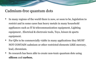 Cadmium-free quantum dots
• In many regions of the world there is now, or soon to be, legislation to
restrict and in some cases ban heavy metals in many household
appliances such as IT & telecommunication equipment, Lighting
equipment , Electrical & electronic tools, Toys, leisure & sports
equipment.
• For QDs to be commercially viable in many applications they MUST
NOT CONTAIN cadmium or other restricted elements LIKE mercury,
lead, chromium.
• So research has been able to create non-toxic quantum dots using
silicon and carbon.
 