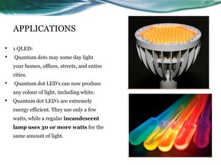 APPLICATIONS
• 1.QLED:
• Quantum dots may some day light
your homes, offices, streets, and entire
cities.
• Quantum dot LED’s can now produce
any colour of light, including white.
• Quantum dot LED’s are extremely
energy efficient. They use only a few
watts, while a regular incandescent
lamp uses 30 or more watts for the
same amount of light.
 