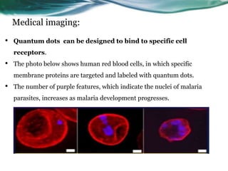 Medical imaging:
• Quantum dots can be designed to bind to specific cell
receptors.
• The photo below shows human red blood cells, in which specific
membrane proteins are targeted and labeled with quantum dots.
• The number of purple features, which indicate the nuclei of malaria
parasites, increases as malaria development progresses.
 