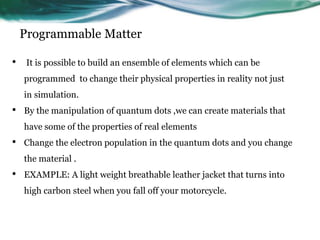 Programmable Matter
• It is possible to build an ensemble of elements which can be
programmed to change their physical properties in reality not just
in simulation.
• By the manipulation of quantum dots ,we can create materials that
have some of the properties of real elements
• Change the electron population in the quantum dots and you change
the material .
• EXAMPLE: A light weight breathable leather jacket that turns into
high carbon steel when you fall off your motorcycle.
 