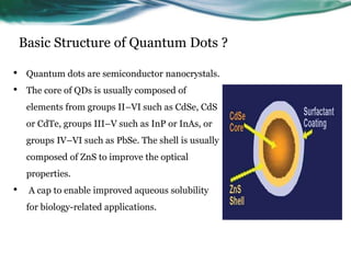 Basic Structure of Quantum Dots ?
• Quantum dots are semiconductor nanocrystals.
• The core of QDs is usually composed of
elements from groups II–VI such as CdSe, CdS
or CdTe, groups III–V such as InP or InAs, or
groups IV–VI such as PbSe. The shell is usually
composed of ZnS to improve the optical
properties.
• A cap to enable improved aqueous solubility
for biology-related applications.
 