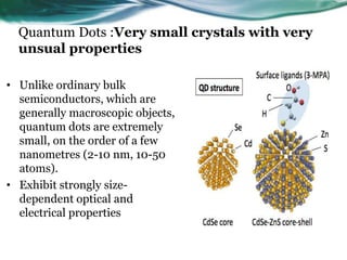 Quantum Dots :Very small crystals with very
unsual properties
• Unlike ordinary bulk
semiconductors, which are
generally macroscopic objects,
quantum dots are extremely
small, on the order of a few
nanometres (2-10 nm, 10-50
atoms).
• Exhibit strongly size-
dependent optical and
electrical properties
 