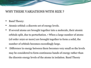 WHY THESE VARIATIONS WITH SIZE ?
• Band Theory:
• Atomic orbital: a discrete set of energy levels.
• If several atoms are brought together into a molecule, their atomic
orbitals split, due to perturbation. • When a large number of atoms
(of order 1020 or more) are brought together to form a solid, the
number of orbitals becomes exceedingly large.
• Difference in energy between them becomes very small so the levels
may be considered to form continuous bands of energy rather than
the discrete energy levels of the atoms in isolation. Band Theory
 