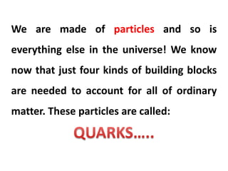 We are made of particles and so is
everything else in the universe! We know
now that just four kinds of building blocks
are needed to account for all of ordinary
matter. These particles are called:
 